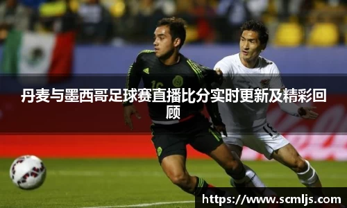 丹麦与墨西哥足球赛直播比分实时更新及精彩回顾